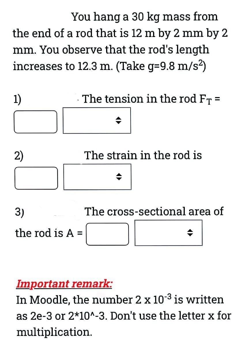 You hang a 30 kg mass from
the end of a rod that is 12 m by 2 mm by 2
mm. You observe that the rod's length
increases to 12.3 m. (Take g-9.8 m/s²)
1)
2)
The tension in the rod FT =
3)
the rod is A =
The strain in the rod is
The cross-sectional area of
◄►
Important remark:
In Moodle, the number 2 x 10-³ is written
as 2e-3 or 2*10^-3. Don't use the letter x for
multiplication.