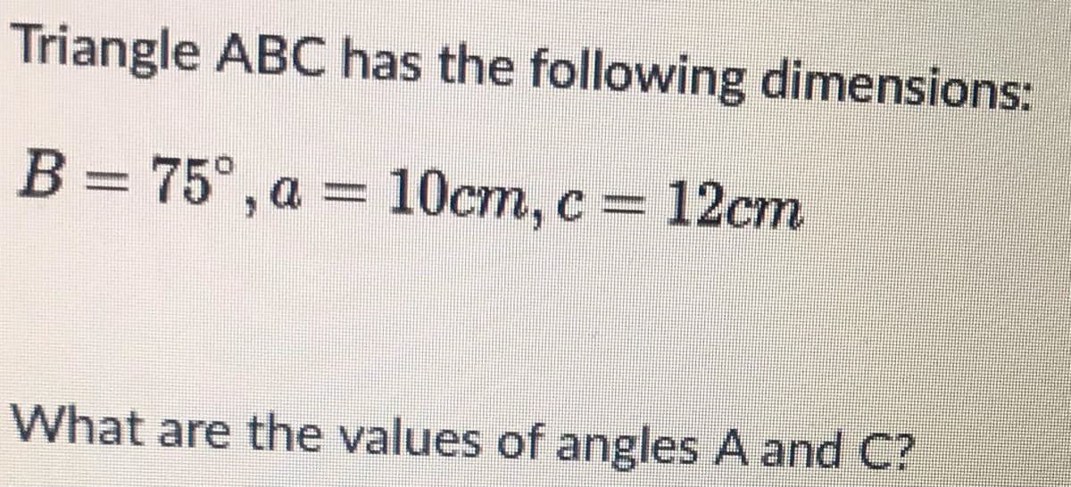 Triangle ABC has the following dimensions:
B = 75°, a = 10cm, c 12cm
What are the values of angles A and C?
