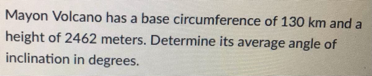 Mayon Volcano has a base circumference of 130 km and a
height of 2462 meters. Determine its average angle of
inclination in degrees.
