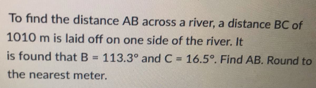 To find the distance AB across a river, a distance BC of
1010 m is laid off on one side of the river. It
is found that B = 113.3° and C = 16.5°. Find AB. Round to
the nearest meter.
