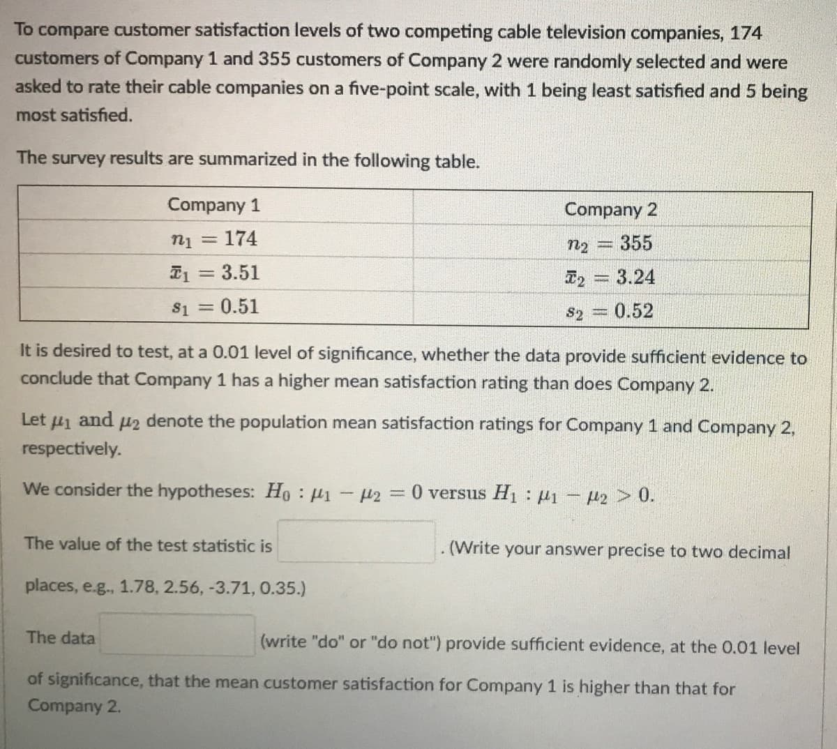 To compare customer satisfaction levels of two competing cable television companies, 174
customers of Company 1 and 355 customers of Company 2 were randomly selected and were
asked to rate their cable companies on a five-point scale, with 1 being least satisfied and 5 being
most satisfied.
The
survey
results are summarized in the following table.
Company 1
Company 2
= 174
n2 = 355
I1 = 3.51
T2 = 3.24
S1 = 0.51
S2 = 0.52
It is desired to test, at a 0.01 level of significance, whether the data provide sufficient evidence to
conclude that Company 1 has a higher mean satisfaction rating than does Company 2.
Let u1 and u2 denote the population mean satisfaction ratings for Company 1 and Company 2,
respectively.
We consider the hypotheses: Ho : µ1 - H2 = 0 versus H1: 1- P2 > 0.
%3D
The value of the test statistic is
(Write your answer precise to two decimal
places, e.g., 1.78, 2.56, -3.71, 0.35.)
The data
(write "do" or "do not") provide sufficient evidence, at the 0.01 level
of significance, that the mean customer satisfaction for Company 1 is higher than that for
Company 2.
