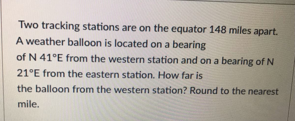 Two tracking stations are on the equator 148 miles apart.
A weather balloon is located on a bearing
of N 41°E from the western station and on a bearing of N
21°E from the eastern station. How far is
the balloon from the western station? Round to the nearest
mile.
