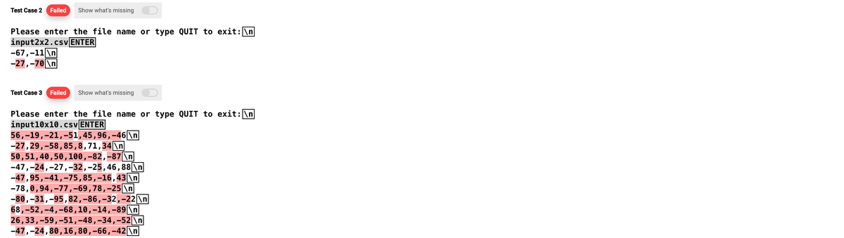 Test Case 2 Failed Show what's missing
Please enter the file name or type QUIT to exit: \n
input2x2.csv ENTER
-67,-11\n
-27,-70 \n
Test Case 3 Failed Show what's missing
Please enter the file name or type QUIT to exit: \n
input 10x10.csv ENTER
56,-19, 21,-51,45,96,-46\n
-27, 29,-58, 85, 8, 71,34\n
50,51,40,50, 100,-82,-87\n
-47,-24, 27,-32,-25, 46,88 \n
-47,95,-41, -75, 85, -16,43 \n
-78,0,94,-77,-69, 78, -25 \n
-80,-31,-95, 82, -86,-32,-22\n
68,-52,-4,-68, 10,−14,-89|\n
26,33, -59,-51,-48,-34,-52 \n
-47,-24,80, 16, 80,-66,-42 \n
