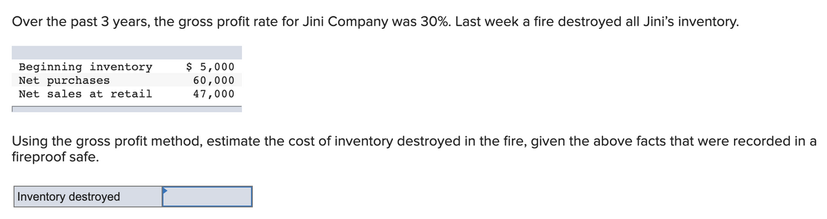 Over the past 3 years, the gross profit rate for Jini Company was 30%. Last week a fire destroyed all Jini's inventory.
Beginning inventory
Net purchases
$ 5,000
60,000
47,000
Net sales at retail
Using the gross profit method, estimate the cost of inventory destroyed in the fire, given the above facts that were recorded in a
fireproof safe.
Inventory destroyed

