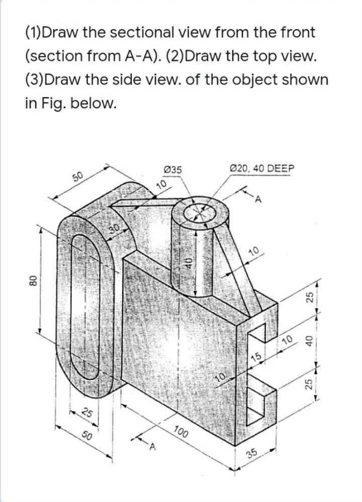 (1)Draw the sectional view from the front
(section from A-A). (2)Draw the top view.
(3)Draw the side view. of the object shown
in Fig. below.
50
Ø35
Ø20, 40 DEEP
10
10
10
15
25
50
100
35
08
