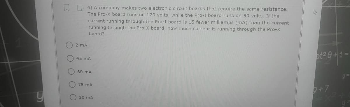 4) A company makes two electronic circuit boards that require the same resistance.
The Pro-X board runs on 120 volts, while the Pro-I board runs on 90 volts. If the
current running through the Pro-I board is 15 fewer milliamps (mA) than the current
running through the Pro-X board, how much current is running through the Pro-X
board?
2 mA
ot2 0+1=
45 mA
60 mA
75 mA
9+7
30 mA
OOOO
