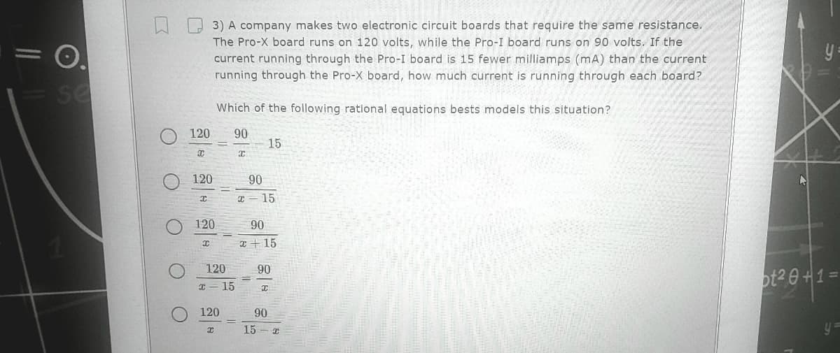 O.
se
3) A company makes two electronic circuit boards that require the same resistance.
The Pro-X board runs on 120 volts, while the Pro-I board runs on 90 volts. If the
current running through the Pro-I board is 15 fewer milliamps (mA) than the current
running through the Pro-X board, how much current is running through each board?
y:
Which of the following rational equations bests models this situation?
120
90
15
120
90
I = 15
120
90
I +15
120
90
ot2 0+1=
I - 15
120
90
15
y=
