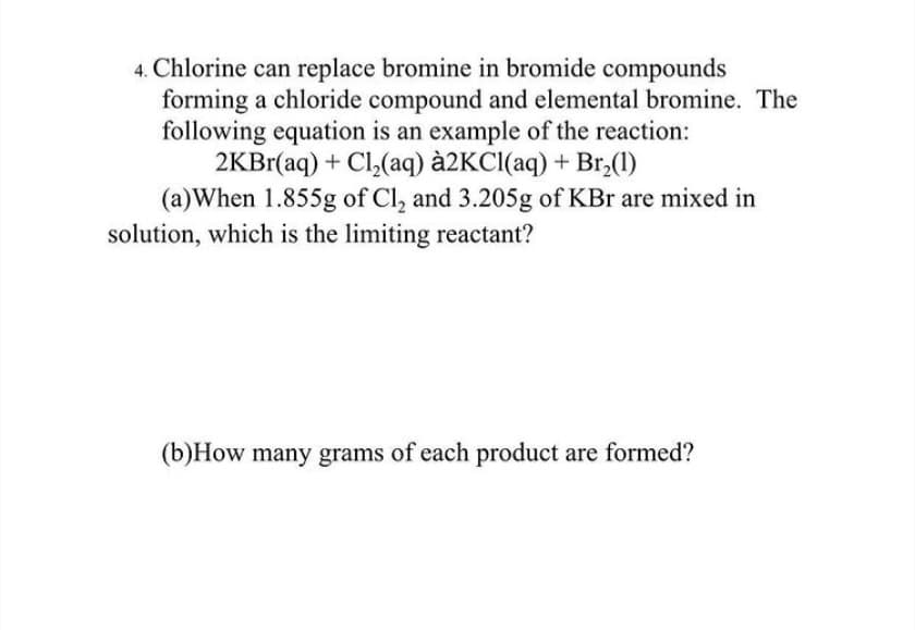 4. Chlorine can replace bromine in bromide compounds
forming a chloride compound and elemental bromine. The
following equation is an example of the reaction:
2KB1(aq) + Cl,(aq) à2KCl(aq) + Br,(1)
(a)When 1.855g of Cl, and 3.205g of KBr are mixed in
solution, which is the limiting reactant?
(b)How many grams of each product are formed?
