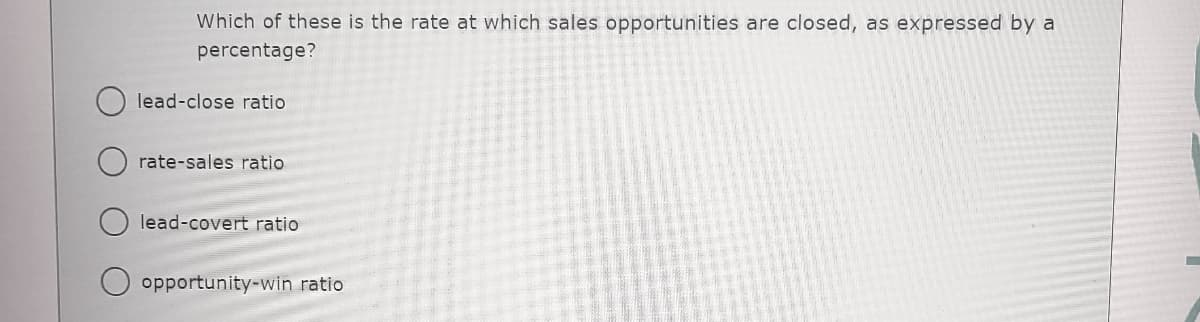 Which of these is the rate at which sales opportunities are closed, as expressed by a
percentage?
lead-close ratio
rate-sales ratio
lead-covert ratio
opportunity-win ratio
