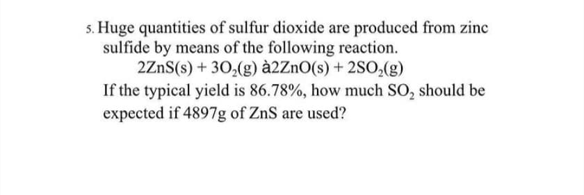 s. Huge quantities of sulfur dioxide are produced from zinc
sulfide by means of the following reaction.
2ZnS(s) + 30,(g) à2ZnO(s) + 2SO,(g)
If the typical yield is 86.78%, how much SO, should be
expected if 4897g of ZnS are used?
