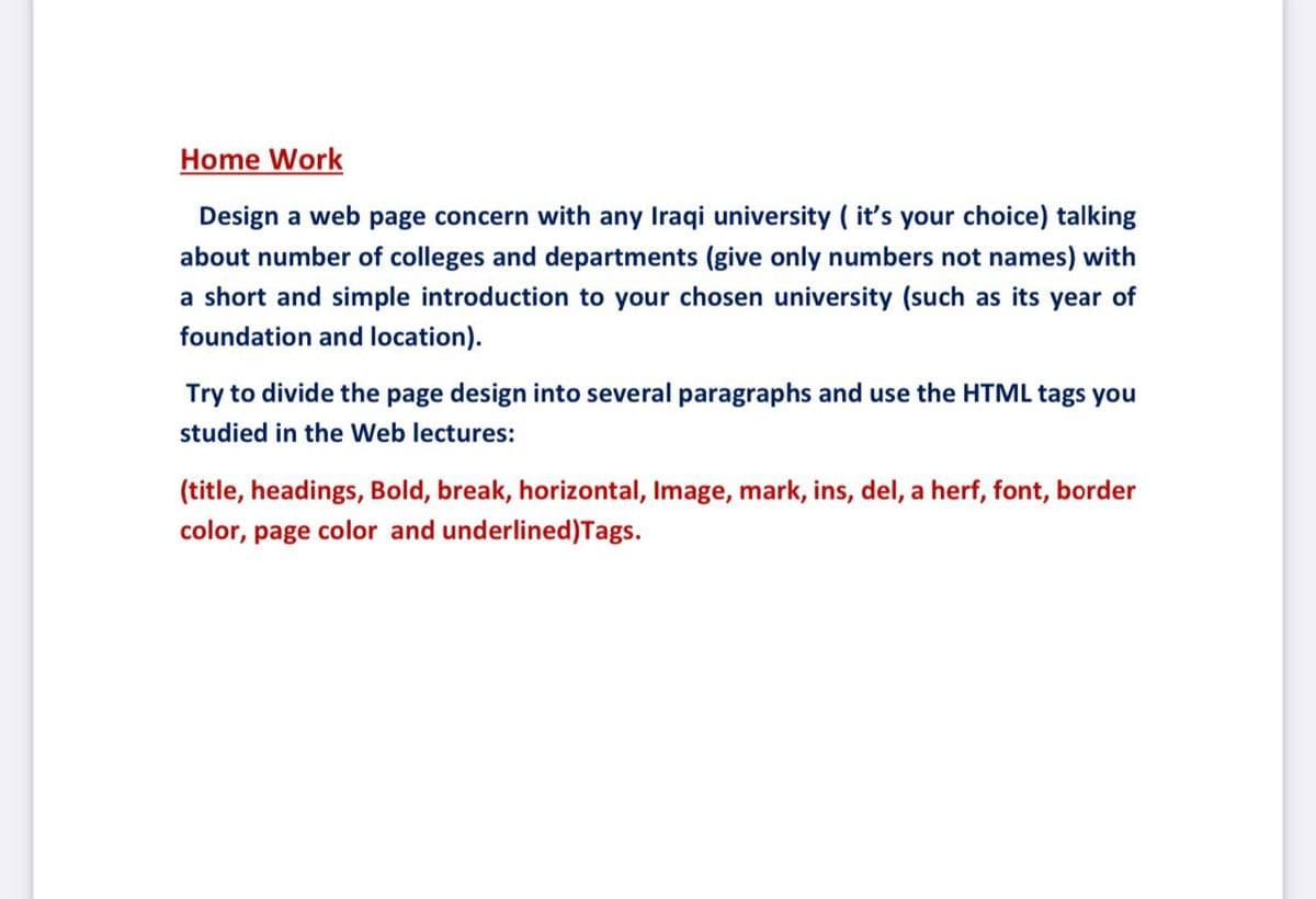 Home Work
Design a web page concern with any Iraqi university ( it's your choice) talking
about number of colleges and departments (give only numbers not names) with
a short and simple introduction to your chosen university (such as its year of
foundation and location).
Try to divide the page design into several paragraphs and use the HTML tags you
studied in the Web lectures:
(title, headings, Bold, break, horizontal, Image, mark, ins, del, a herf, font, border
color, page color and underlined)Tags.

