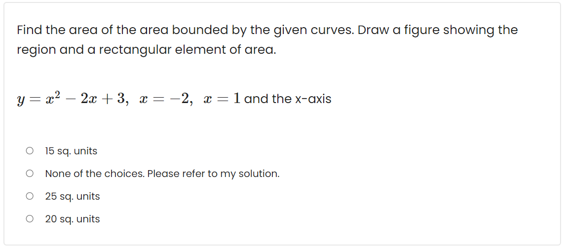 Find the area of the area bounded by the given curves. Draw a figure showing the
region and a rectangular element of area.
y = x2 – 2x +3, x = -2, x = 1 and the x-axis
15 sq. units
None of the choices. Please refer to my solution.
25 sq. units
20 sq. units
