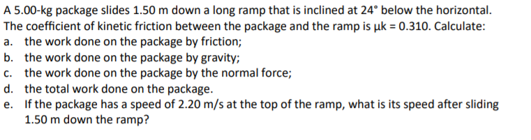 A 5.00-kg package slides 1.50 m down a long ramp that is inclined at 24° below the horizontal.
The coefficient of kinetic friction between the package and the ramp is uk = 0.310. Calculate:
a. the work done on the package by friction;
b. the work done on the package by gravity;
c. the work done on the package by the normal force;
d. the total work done on the package.
e. If the package has a speed of 2.20 m/s at the top of the ramp, what is its speed after sliding
1.50 m down the ramp?

