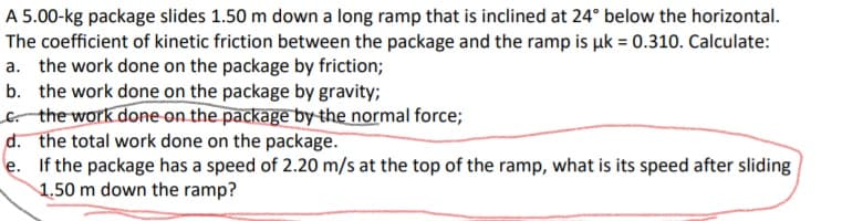 A 5.00-kg package slides 1.50 m down a long ramp that is inclined at 24° below the horizontal.
The coefficient of kinetic friction between the package and the ramp is uk = 0.310. Calculate:
a. the work done on the package by friction;
b. the work done on the package by gravity;
the work done on the package by the normal force;
d. the total work done on the package.
e. If the package has a speed of 2.20 m/s at the top of the ramp, what is its speed after sliding
1.50 m down the ramp?
