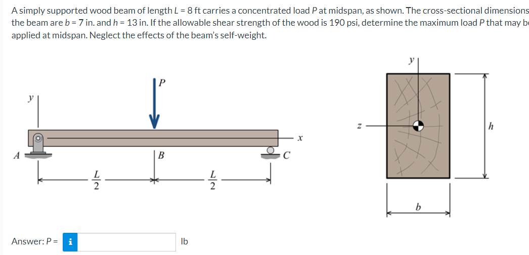 A simply supported wood beam of length L = 8 ft carries a concentrated load Pat midspan, as shown. The cross-sectional dimensions
the beam are b = 7 in. and h = 13 in. If the allowable shear strength of the wood is 190 psi, determine the maximum load P that may be
applied at midspan. Neglect the effects of the beam's self-weight.
y
h
B
b.
Answer: P =
i
Ib
