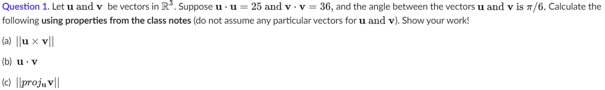 Question 1. Let u and v be vectors in R³. Suppose u · u = 25 and v · v = 36, and the angle between the vectors u and v is π/6. Calculate the
following using properties from the class notes (do not assume any particular vectors for u and v). Show your work!
(a) ||ux v||
(b) u. v
(c) ||projuv||
