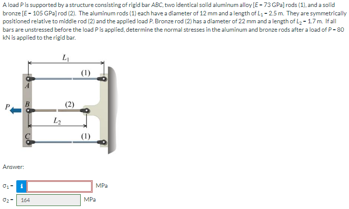 A load P is supported by a structure consisting of rigid bar ABC, two identical solid aluminum alloy [E-73 GPa] rods (1), and a solid
bronze [E = 105 GPa] rod (2). The aluminum rods (1) each have a diameter of 12 mm and a length of L₁ - 2.5 m. They are symmetrically
positioned relative to middle rod (2) and the applied load P. Bronze rod (2) has a diameter of 22 mm and a length of L₂ - 1.7 m. If all
bars are unstressed before the load P is applied, determine the normal stresses in the aluminum and bronze rods after a load of P - 80
KN is applied to the rigid bar.
L₁
Answer:
0₁-
i
0₂-
164
L2
(1)
(1)
MPa
MPa