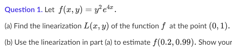 Question 1. Let f(x, y) = y²e¹x.
(a) Find the linearization L(x, y) of the function f at the point (0, 1).
(b) Use the linearization in part (a) to estimate f(0.2, 0.99). Show your