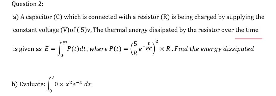 Question 2:
a) A capacitor (C) which is connected with a resistor (R) is being charged by supplying the
constant voltage (V)of (5)v, The thermal energy dissipated by the resistor over the time
2
5 t
is given as E = *P(t)dt, where P(t):
=
XR, Find the energy dissipated
R
b) Evaluate: So
0xx²e-x dx
e RC