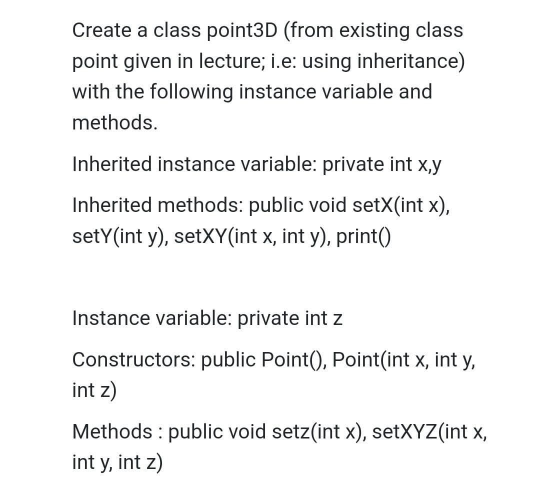 Create a class point3D (from existing class
point given in lecture; i.e: using inheritance)
with the following instance variable and
methods.
Inherited instance variable: private int x,y
Inherited methods: public void setX(int x),
setY(int y), setXY(int x, int y), print()
Instance variable: private int z
Constructors: public Point(), Point(int x, int y,
int z)
Methods : public void setz(int x), setXYZ(int x,
int y, int z)

