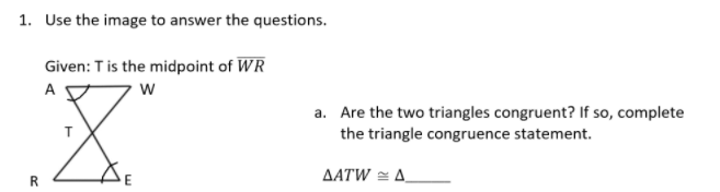 1. Use the image to answer the questions.
Given: Tis the midpoint of WR
A
a. Are the two triangles congruent? If so, complete
the triangle congruence statement.
ΔΑTW
A.
