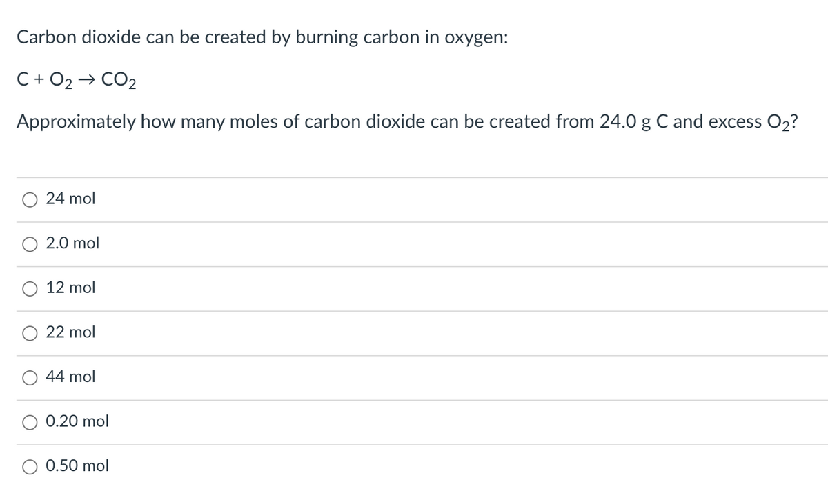 Carbon dioxide can be created by burning carbon in oxygen:
C + O2
CO2
Approximately how many moles of carbon dioxide can be created from 24.0 g C and excess O2?
24 mol
2.0 mol
12 mol
22 mol
44 mol
0.20 mol
0.50 mol
