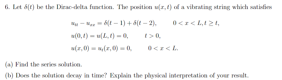 6. Let 8(t) be the Dirac-delta function. The position u(x, t) of a vibrating string which satisfies
Utt – Urr =
= 8(t – 1) + 8(t – 2),
0 < x < L,t > t,
u(0, t) = u(L, t) = 0,
t > 0,
u(x, 0) = u,(x, 0) = 0,
0 < x < L.
(a) Find the series solution.
(b) Does the solution decay in time? Explain the physical interpretation of your result.
