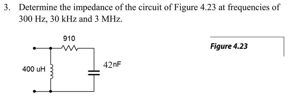 3. Determine the impedance of the circuit of Figure 4.23 at frequencies of
300 Hz, 30 kHz and 3 MHz.
910
Figure 4.23
42nF
400 uH

