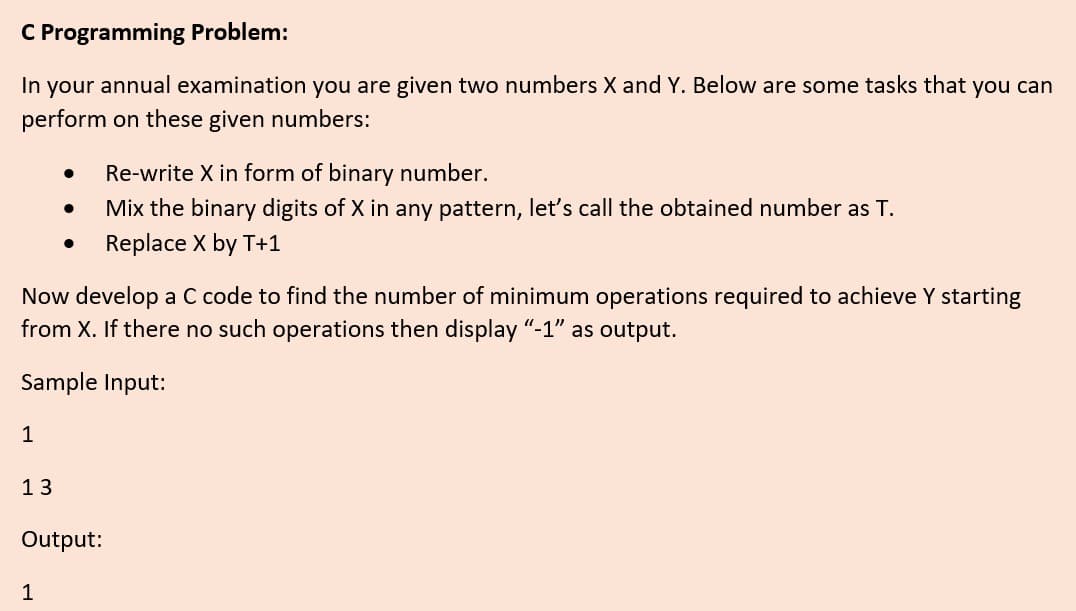 C Programming Problem:
In your annual examination you are given two numbers X and Y. Below are some tasks that you can
perform on these given numbers:
Re-write X in form of binary number.
Mix the binary digits of X in any pattern, let's call the obtained number as T.
Replace X by T+1
Now develop a C code to find the number of minimum operations required to achieve Y starting
from X. If there no such operations then display "-1" as output.
Sample Input:
1
13
Output:
1
