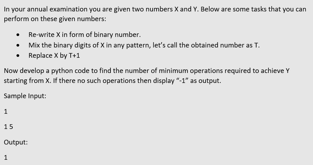 In your annual examination you are given two numbers X and Y. Below are some tasks that you can
perform on these given numbers:
Re-write X in form of binary number.
Mix the binary digits of X in any pattern, let's call the obtained number as T.
Replace X by T+1
Now develop a python code to find the number of minimum operations required to achieve Y
starting from X. If there no such operations then display "-1" as output.
Sample Input:
1
15
Output:
1
