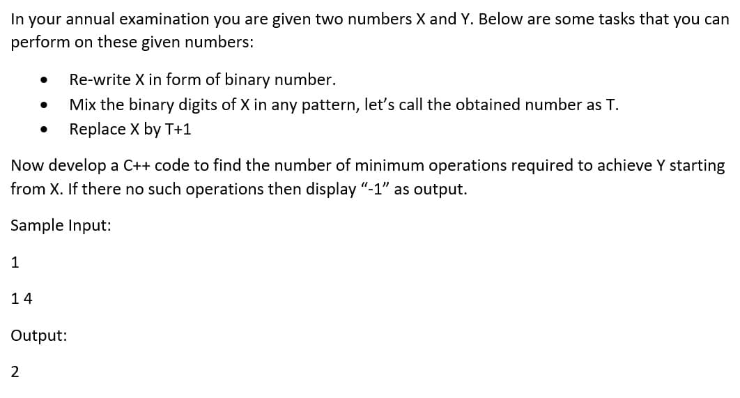 In your annual examination you are given two numbers X and Y. Below are some tasks that you can
perform on these given numbers:
Re-write X in form of binary number.
Mix the binary digits of X in any pattern, let's call the obtained number as T.
Replace X by T+1
Now develop a C++ code to find the number of minimum operations required to achieve Y starting
from X. If there no such operations then display "-1" as output.
Sample Input:
1
14
Output:
2
