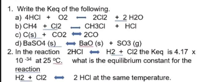 1. Write the Keq of the following.
a) 4HCI + 02
2C12
+ 2 H2O
+ HCI
b) CH4 + Cl2
CH3CI
2CO
c) C(s) + CO2
d) BaSO4 (s)
2. In the reaction
BaO (s) + SO3 (g)
2HCI
H2 + C12 the Keq is 4.17 x
what is the equilibrium constant for the
10-34 at 25 °C.
reaction
H2 + C12-
2 HCI at the same temperature.