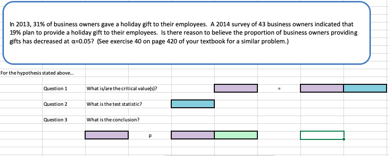 In 2013, 31% of business owners gave a holiday gift to their employees. A 2014 survey of 43 business owners indicated that
19% plan to provide a holiday gift to their employees. Is here reason to believe the proportion of business owners providing
gifts has decreased at a=0.05? (See exercise 40 on page 420 of your textbook for a similar problem.)
For the hypothesis stated above.
Question 1
What is/are the critical value(s)?
Question 2
What is the test statistic?
Question 3
What is the conclusion?
