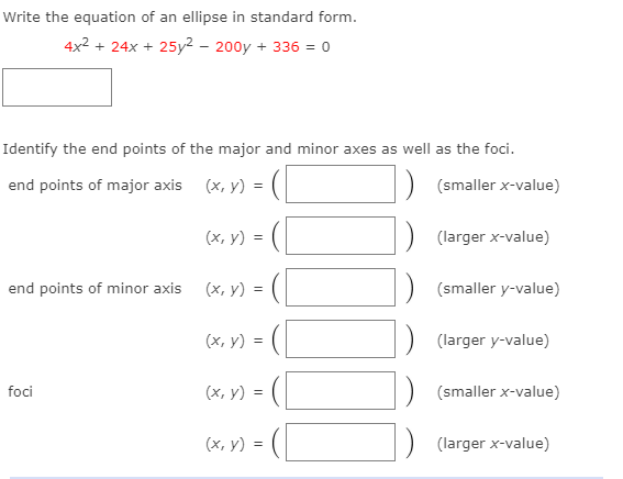 Write the equation of an ellipse in standard form.
4x2 + 24x + 25y² – 200y + 336 = 0
Identify the end points of the major and minor axes as well as the foci.
end points of major axis (x, y) = (|
(smaller x-value)
(x, y) =
(larger x-value)
end points of minor axis
(x, y) =
(smaller y-value)
(x, y) = (
(larger y-value)
foci
(х, у) %3
(smaller x-value)
(х, у) %3
(larger x-value)
