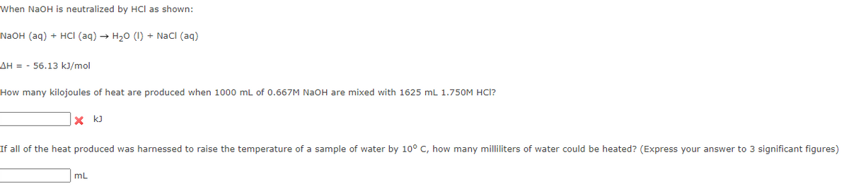 When NaOH is neutralized by HCl as shown:
NaOH (aq) + HCI (aq) → H20 (I) + Nacl (aq)
AH = - 56.13 kJ/mol
How many kilojoules of heat are produced when 1000 mL of 0.667M NAOH are mixed with 1625 mL 1.750M HCI?
x kJ
If all of the heat produced was harnessed to raise the temperature of a sample of water by 10° C, how many milliliters of water could be heated? (Express your answer to 3 significant figures)
mL
