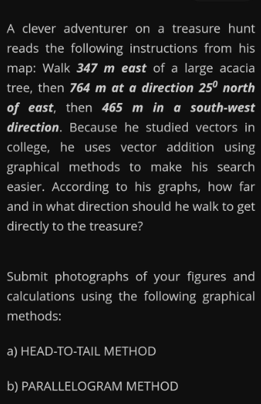 A clever adventurer on a treasure hunt
reads the following instructions from his
map: Walk 347 m east of a large acacia
tree, then 764 m at a direction 25º north
of east, then 465 m in a south-west
direction. Because he studied vectors in
college, he uses vector addition using
graphical methods to make his search
easier. According to his graphs, how far
and in what direction should he walk to get
directly to the treasure?
Submit photographs of your figures and
calculations using the following graphical
methods:
a) HEAD-TO-TAIL METHOD
b) PARALLELOGRAM METHOD

