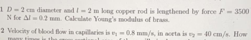 1 D= 2 cm diameter and I = 2 m long copper rod is lengthened by force F = 3500
N for Al = 0.2 mm. Calculate Young's modulus of brass.
%3D
%3D
%3D
2 Velocity of blood flow in capillaries is v =
0.8 mm/s, in aorta is v2 = 40 cm/s. How
%3D
%3D
many times is the croen gooti
