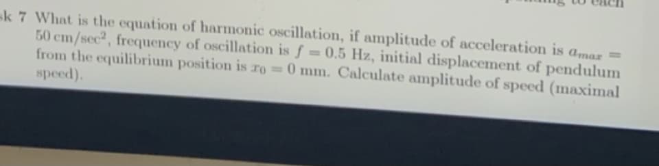 k 7 What is the equation of harmonic oscillation, if amplitude of acceleration is amaz =
50 cm/sec2, frequency of oscillation is f = 0.5 Hz, initial displacement of pendulum
from the equilibrium position is ro 0 mm. Calculate amplitude of speed (maximal
speed).
%3D
