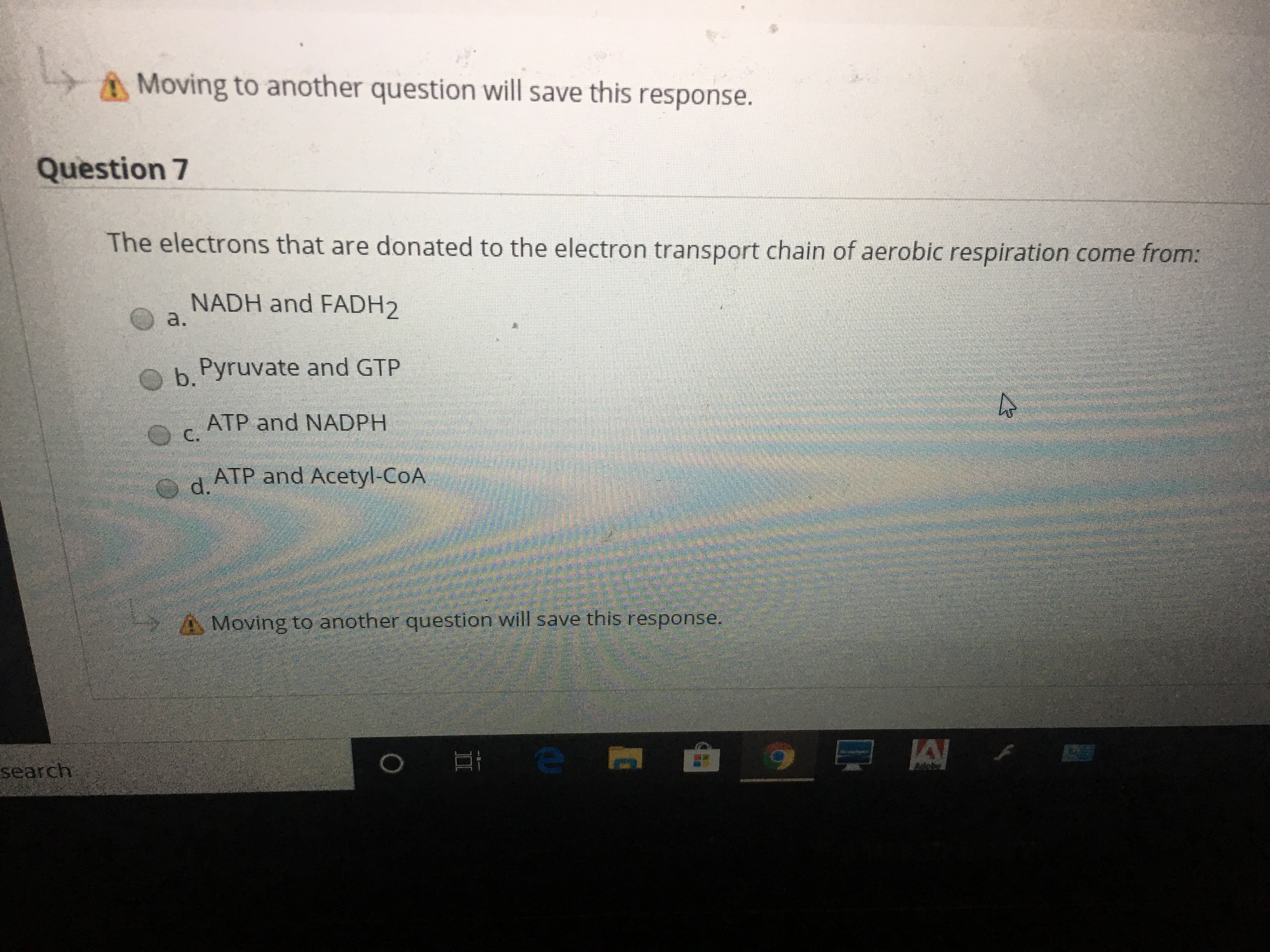 Moving to another question will save this response.
Question 7
The electrons that are donated to the electron transport chain of aerobic respiration come from:
NADH and FADH2
a.
b.
Pyruvate and GTP
ATP and NADPH
C.
ATP and Acetyl-CoA
Od.
A Moving to another question will save this response.
search
II
