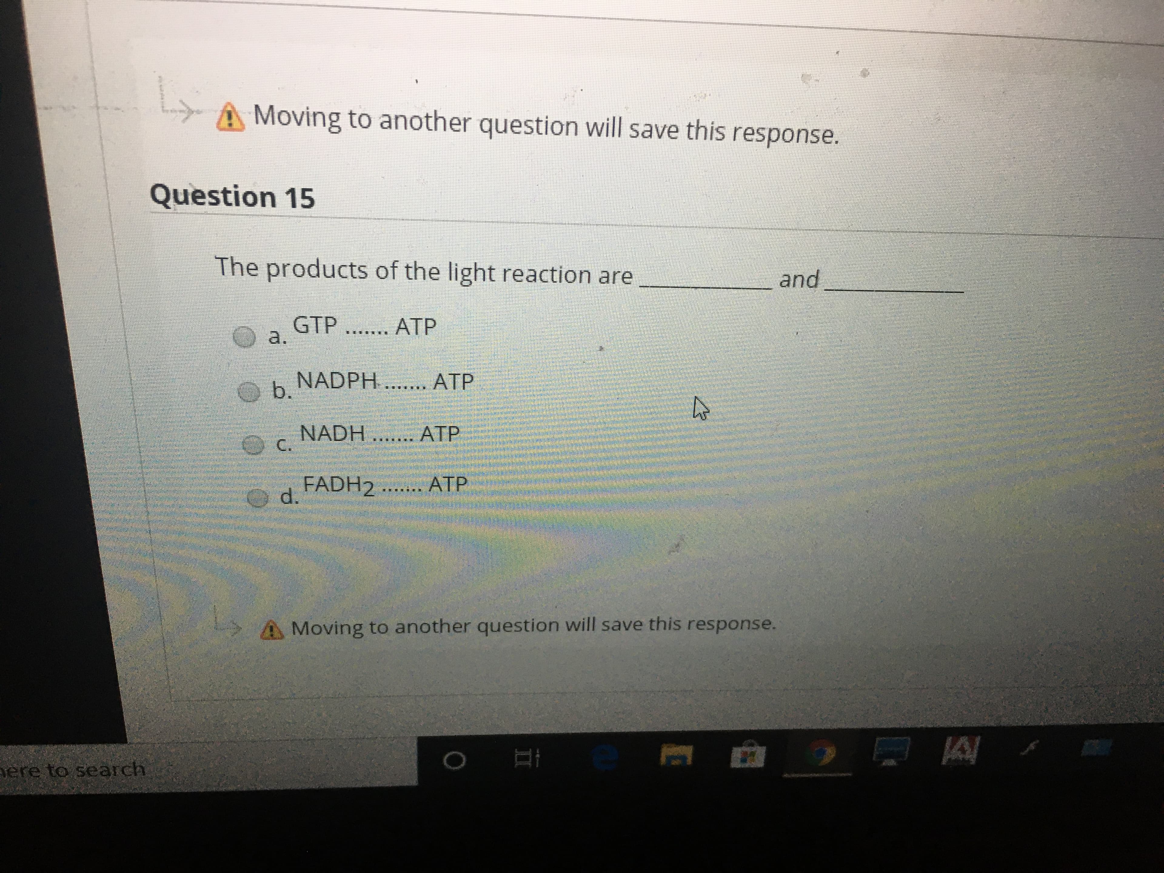 Moving to another question will save this response.
Question 15
The products of the light reaction are
and
GTP
a.
ATP
..
NADPH ... ATP
b.
NADH .. ATP
FADH2 ... ATP
A Moving to another question will save this response.
ere to search
II
