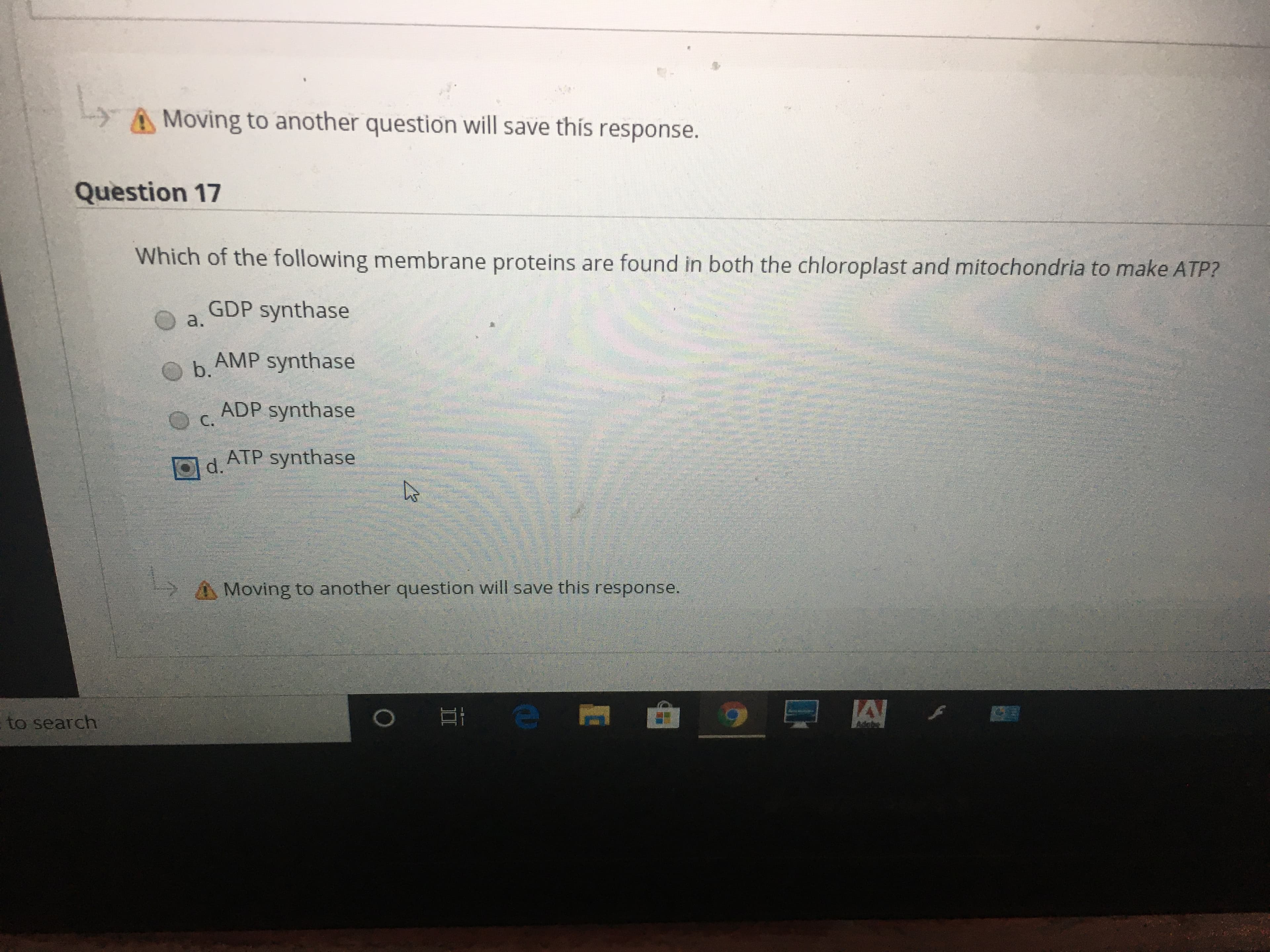 A Moving to another question will save this response.
Question 17
Which of the following membrane proteins are found in both the chloroplast and mitochondria to make ATP?
GDP synthase
a.
b.
h AMP synthase
ADP synthase
C.
Od ATP synthase
Moving to another question will save this response.
Aame
to search
II
