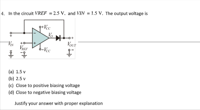 4. In the circuit VREF = 2.5 V, and VIN = 1.5 V. The output voltage is
p+Vcc
Vo
아+
VOUT
ViN
VREF
+o
+
b-Vcc
(a) 1.5 v
(b) 2.5 v
(c) Close to positive biasing voltage
(d) Close to negative biasing voltage
Justify your answer with proper explanation
