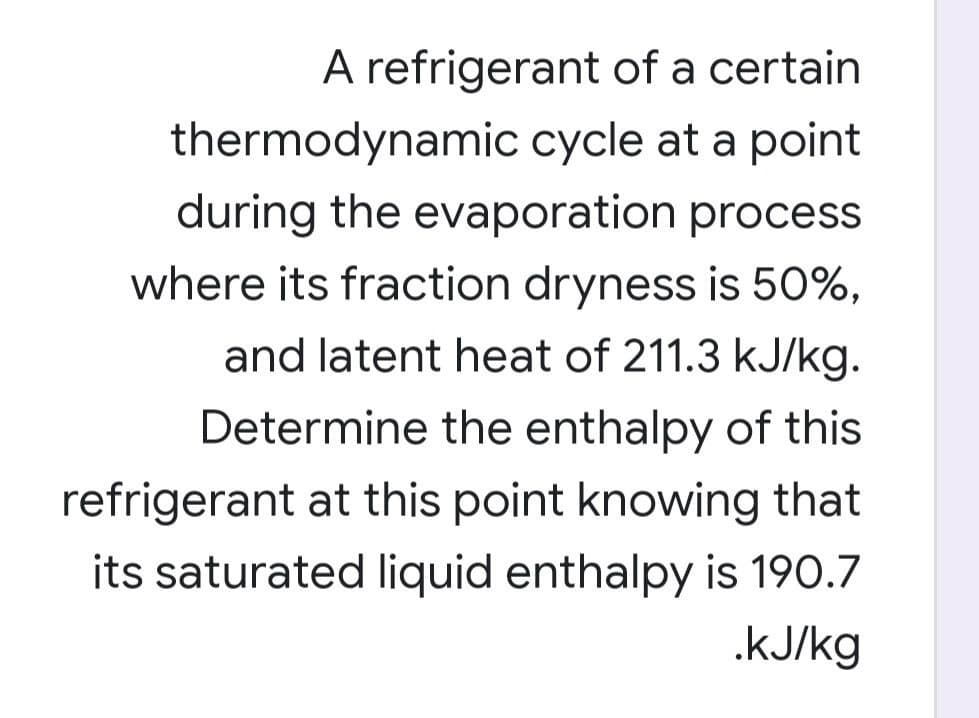 A refrigerant of a certain
thermodynamic cycle at a point
during the evaporation process
where its fraction dryness is 50%,
and latent heat of 211.3 kJ/kg.
Determine the enthalpy of this
refrigerant at this point knowing that
its saturated liquid enthalpy is 190.7
.kJ/kg
