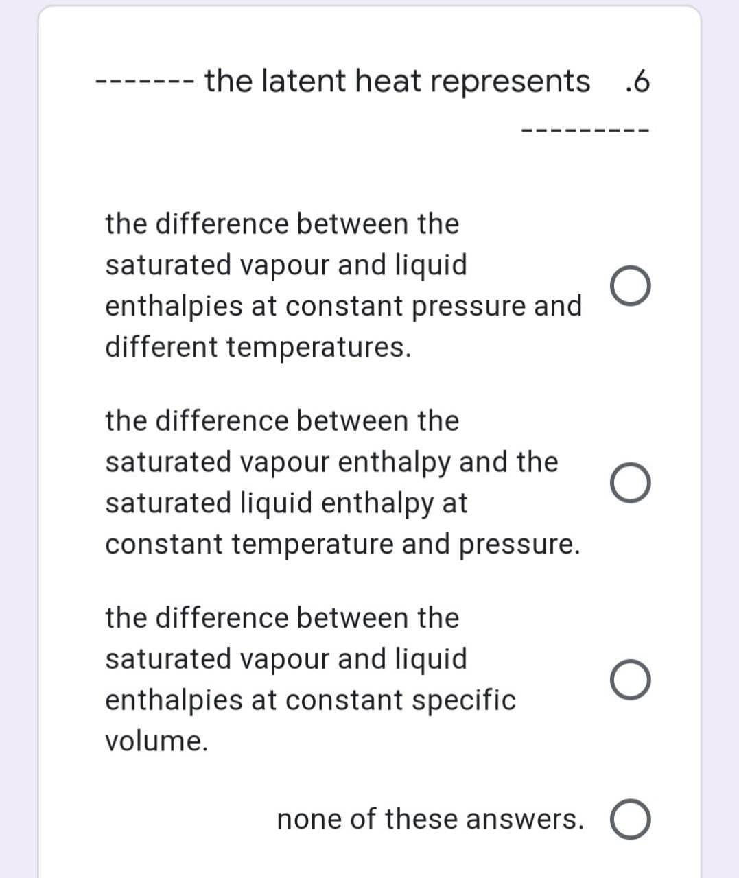 the latent heat represents
.6
the difference between the
saturated vapour and liquid
enthalpies at constant pressure and
different temperatures.
the difference between the
saturated vapour enthalpy and the
saturated liquid enthalpy at
constant temperature and pressure.
the difference between the
saturated vapour and liquid
enthalpies at constant specific
volume.
none of these answers. O
