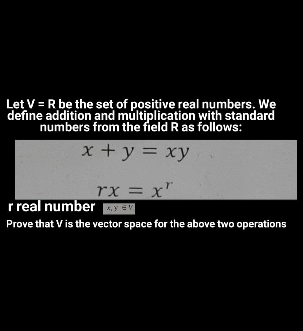 Let V = R be the set of positive real numbers. We
define addition and multiplication with standard
numbers from the field R as follows:
x +y = xy
rx = x'
r real number
x,y EV
Prove that V is the vector space for the above two operations
