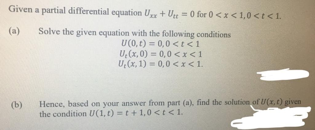 Given a partial differential equation Uxx+ Utt = 0 for 0 <x < 1,0<t<1.
%3D
Solve the given equation with the following conditions
U(0, t) = 0,0 <t<1
U (x, 0) = 0,0 <x < 1
U (x, 1) = 0,0 <x< 1.
(a)
Hence, based on your answer from part (a), find the solution of U(x, t) given
the condition U(1, t) = t + 1,0 <t < 1.
(b)
