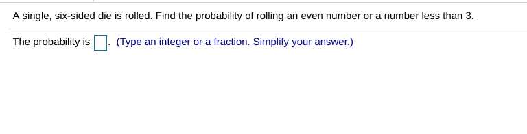 A single, six-sided die is rolled. Find the probability of rolling an even number or a number less than 3.
The probability is(Type an integer or a fraction. Simplify your answer.)
