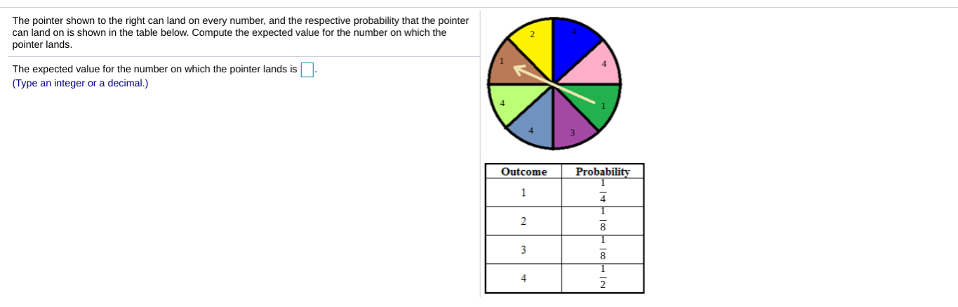 The pointer shown to the right can land on every number, and the respective probability that the pointer
can land on is shown in the table below. Compute the expected value for the number on which the
pointer lands.
2
4
The expected value for the number on which the pointer lands is
(Type an integer or a decimal.)
3
Outcome Probability
8
8
4
2
