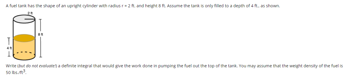 A fuel tank has the shape of an upright cylinder with radius r = 2 ft. and height 8 ft. Assume the tank is only filled to a depth of 4 ft., as shown.
2 ft
8 ft
4 ft
Write (but do not evaluate!) a definite integral that would give the work done in pumping the fuel out the top of the tank. You may assume that the weight density of the fuel is
50 Ibs./ft3.
