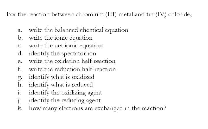 For the reaction between chromium (III) metal and tin (IV) chloride,
write the balanced chemical equation
write the ionic equation
write the net ionic equation
d. identify the spectator ion
write the oxidation half-reaction
b.
C.
е.
f.
write the reduction half-reaction
g. identify what is oxidized
h. identify what is reduced
i. identify the oxidizing agent
j. identify the reducing agent
how many electrons are exchanged in the reaction?
k.
